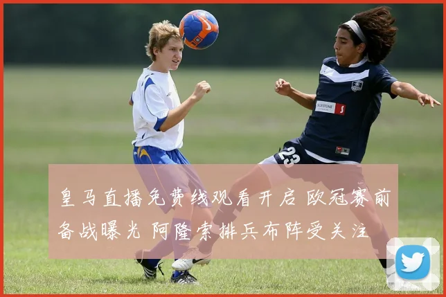 皇马直播免费线观看开启 欧冠赛前备战曝光 阿隆索排兵布阵受关注