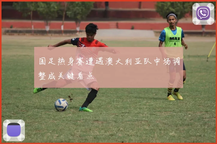 国足热身赛遭遇澳大利亚队中场调整成关键看点