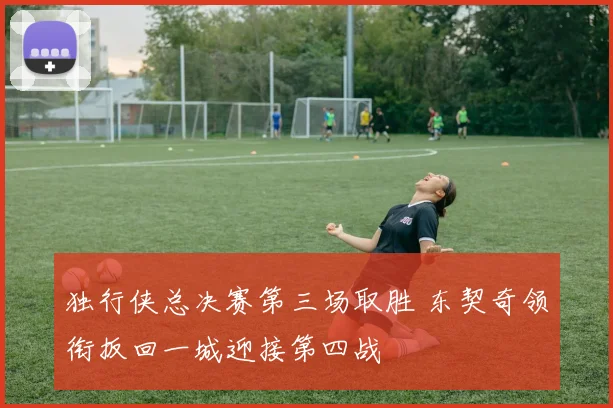 独行侠总决赛第三场取胜 东契奇领衔扳回一城迎接第四战