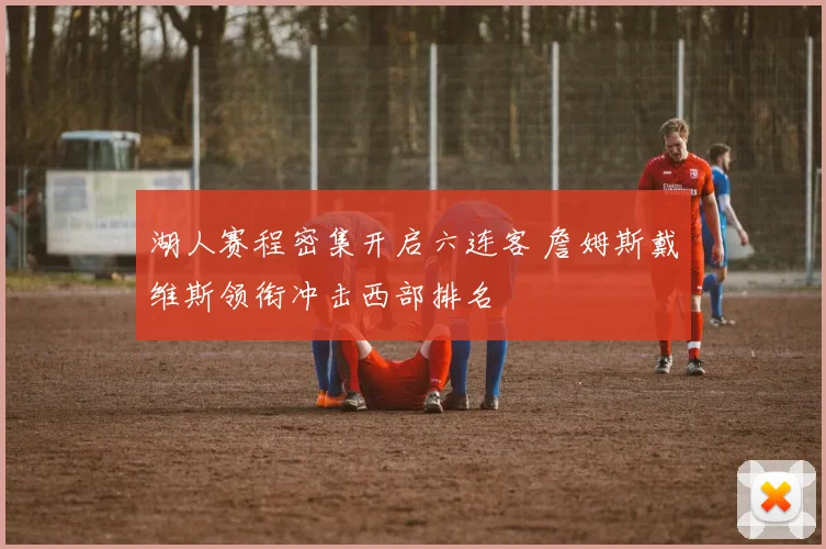 湖人赛程密集开启六连客 詹姆斯戴维斯领衔冲击西部排名