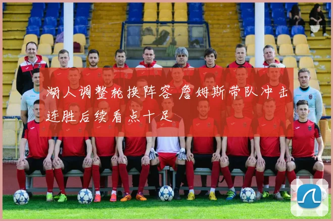 湖人调整轮换阵容 詹姆斯带队冲击连胜后续看点十足