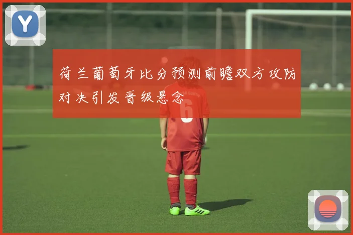 荷兰葡萄牙比分预测前瞻双方攻防对决引发晋级悬念