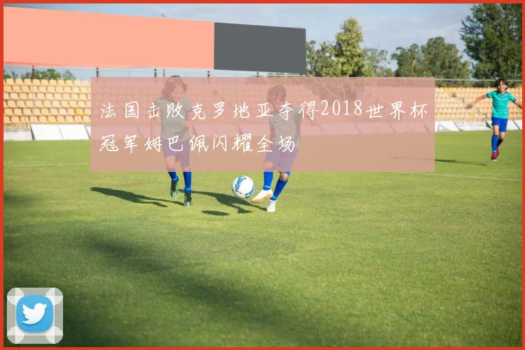 法国击败克罗地亚夺得2018世界杯冠军姆巴佩闪耀全场