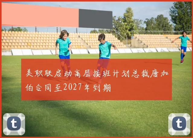 美职联启动高层接班计划总裁唐加伯合同至2027年到期