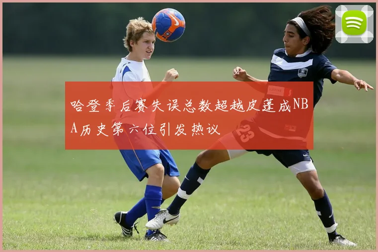 哈登季后赛失误总数超越皮蓬成NBA历史第六位引发热议