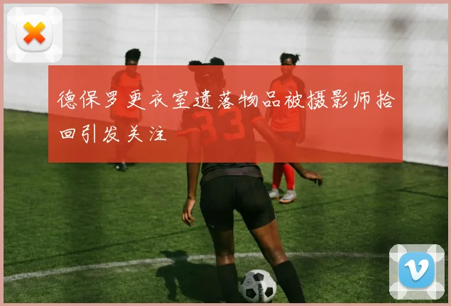 德保罗更衣室遗落物品被摄影师拾回引发关注