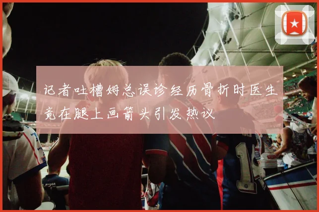 记者吐槽姆总误诊经历骨折时医生竟在腿上画箭头引发热议