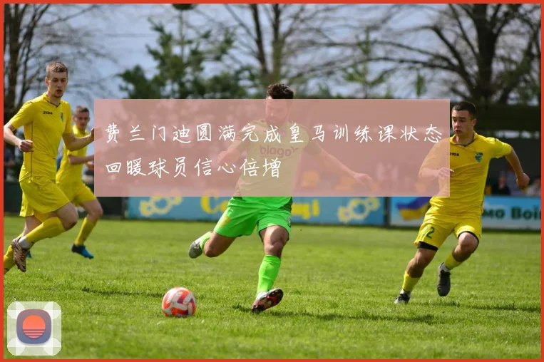 费兰门迪圆满完成皇马训练课状态回暖球员信心倍增