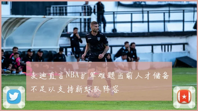 麦迪直言NBA扩军难题当前人才储备不足以支持新球队阵容