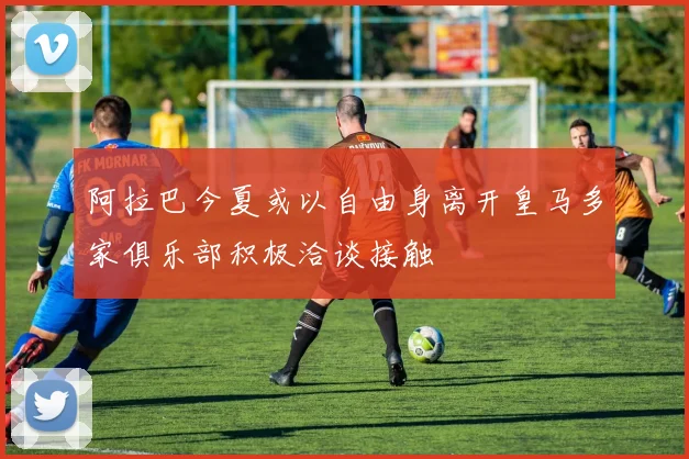 阿拉巴今夏或以自由身离开皇马多家俱乐部积极洽谈接触