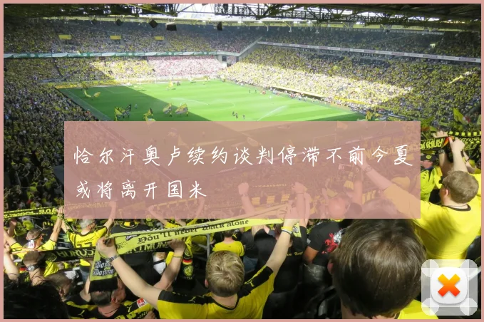 恰尔汗奥卢续约谈判停滞不前今夏或将离开国米