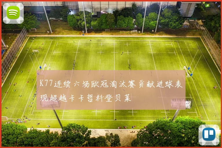 K77连续六场欧冠淘汰赛贡献进球表现超越卡卡哲科登贝莱