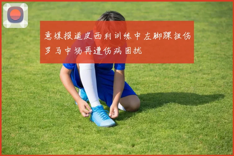 意媒报道皮西利训练中左脚踝扭伤罗马中场再遭伤病困扰