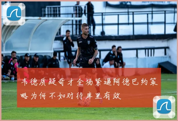 韦德质疑奇才全场紧逼阿德巴约策略为何不如对待库里有效