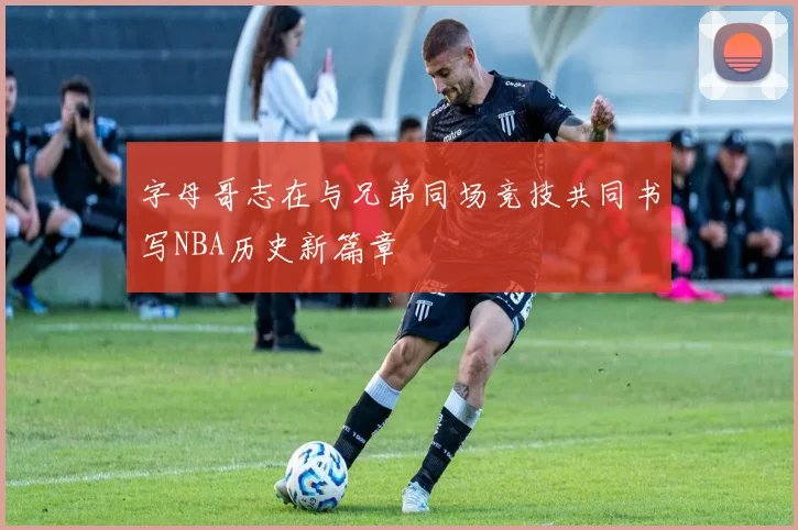 字母哥志在与兄弟同场竞技共同书写NBA历史新篇章