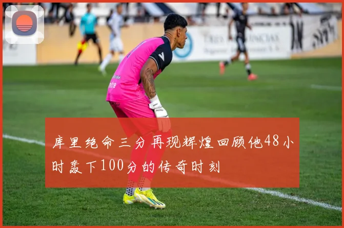 库里绝命三分再现辉煌回顾他48小时轰下100分的传奇时刻