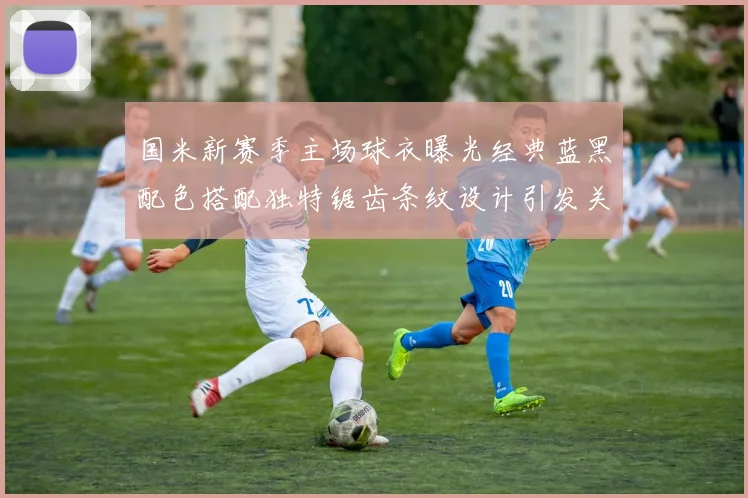 国米新赛季主场球衣曝光经典蓝黑配色搭配独特锯齿条纹设计引发关注