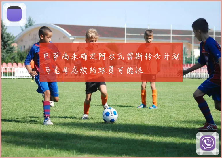 巴萨尚未确定阿尔瓦雷斯转会计划马竞考虑续约球员可能性
