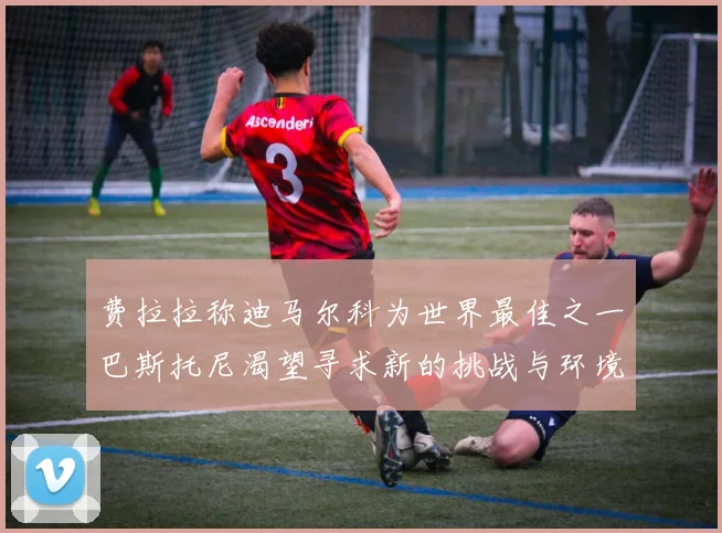 费拉拉称迪马尔科为世界最佳之一巴斯托尼渴望寻求新的挑战与环境