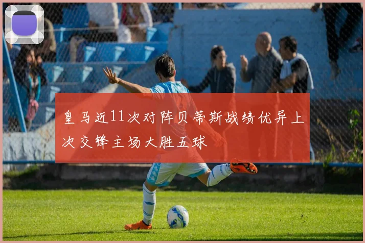 皇马近11次对阵贝蒂斯战绩优异上次交锋主场大胜五球
