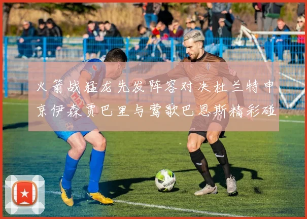 火箭战猛龙先发阵容对决杜兰特申京伊森贾巴里与莺歌巴恩斯精彩碰撞