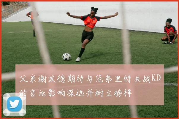 父亲谢泼德期待与范弗里特共战KD的言论影响深远并树立榜样