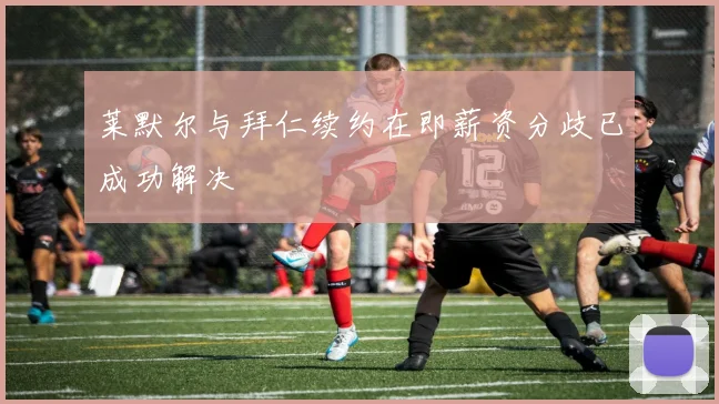 莱默尔与拜仁续约在即薪资分歧已成功解决